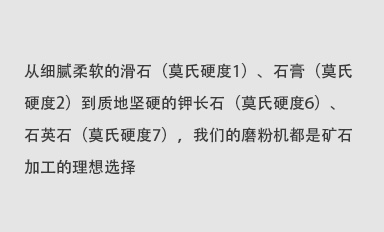 從細(xì)膩柔軟的滑石（莫氏硬度1）、石膏（莫氏硬度2）到質(zhì)地堅(jiān)硬的鉀長(zhǎng)石（莫氏硬度6）、石英石（莫氏硬度7），我們的磨粉機(jī)都是礦石加工的理想選擇。